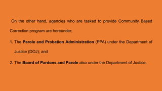 On the other hand, agencies who are tasked to provide Community Based
Correction program are hereunder;
1. The Parole and Probation Administration (PPA) under the Department of
Justice (DOJ); and
2. The Board of Pardons and Parole also under the Department of Justice.
 