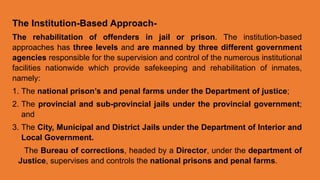 The Institution-Based Approach-
The rehabilitation of offenders in jail or prison. The institution-based
approaches has three levels and are manned by three different government
agencies responsible for the supervision and control of the numerous institutional
facilities nationwide which provide safekeeping and rehabilitation of inmates,
namely:
1. The national prison’s and penal farms under the Department of justice;
2. The provincial and sub-provincial jails under the provincial government;
and
3. The City, Municipal and District Jails under the Department of Interior and
Local Government.
The Bureau of corrections, headed by a Director, under the department of
Justice, supervises and controls the national prisons and penal farms.
 