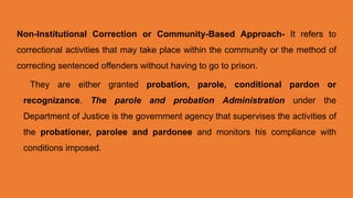 Non-Institutional Correction or Community-Based Approach- It refers to
correctional activities that may take place within the community or the method of
correcting sentenced offenders without having to go to prison.
They are either granted probation, parole, conditional pardon or
recognizance. The parole and probation Administration under the
Department of Justice is the government agency that supervises the activities of
the probationer, parolee and pardonee and monitors his compliance with
conditions imposed.
 