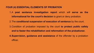 FOUR (4) ESSENTIAL ELEMENTS OF PROBATION
1.A post sentence investigation report which will serve as the
informational for the court’s decision to grant or deny probation.
2.The conditional suspension of execution of sentence by the court.
3.Condition of probation imposed by the court to protect public safety
and to faster the rehabilitation and reformation of the probationer.
4.Supervision, guidance and assistance of the offender by a probation
officer.
 