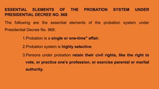 ESSENTIAL ELEMENTS OF THE PROBATION SYSTEM UNDER
PRESIDENTIAL DECREE NO. 968
The following are the essential elements of the probation system under
Presidential Decree No. 968:
1.Probation is a single or one-time" affair.
2.Probation system is highly selective.
3.Persons under probation retain their civil rights, like the right to
vote, or practice one's profession, or exercise parental or marital
authority.
 
