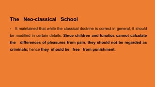 The Neo-classical School
- It maintained that while the classical doctrine is correct in general, it should
be modified in certain details. Since children and lunatics cannot calculate
the differences of pleasures from pain, they should not be regarded as
criminals; hence they should be free from punishment.
 