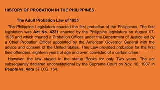 The Adult Probation Law of 1935
The Philippine Legislature enacted the first probation of the Philippines. The first
legislation was Act No. 4221 enacted by the Philippine legislature on August 07,
1935 and which created a Probation Offices under the Department of Justice led by
a Chief Probation Officer appointed by the American Governor General with the
advice and consent of the United States. This Law provided probation for the first
time offenders, eighteen years of age and over, convicted of a certain crime.
However, the law stayed in the statue Books for only Two years. The act
subsequently declared unconstitutional by the Supreme Court on Nov. 16, 1937 in
People vs. Vera 37 O.G. 164.
HISTORY OF PROBATION IN THE PHILIPPINES
 