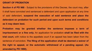 GRANT OF PROBATION
Section 4 of PD 968 - Subject to the provisions of this Decree, the court may, after
it shall have convicted and sentenced a defendant and upon application at any time
of said defendant, suspend the execution of said sentence and place the
defendant on probation for such period and upon such terms and conditions
as it may deem best.
Probation may be granted whether the sentence imposes a term of
imprisonment or a fine only. An application for probation shall be filed with the
trial court, with notice to the appellate court if an appeal has been taken from the
sentence of conviction. The filing of the application shall be deemed a waiver of
the right to appeal, or the automatic withdrawal of a pending appeal. (As
amended by PD 1990).
 