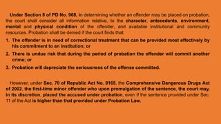 Under Section 8 of PD No. 968, in determining whether an offender may be placed on probation,
the court shall consider all information relative, to the character, antecedents, environment,
mental and physical condition of the offender, and available institutional and community
resources. Probation shall be denied if the court finds that:
1. The offender is in need of correctional treatment that can be provided most effectively by
his commitment to an institution; or
2. There is undue risk that during the period of probation the offender will commit another
crime; or
3. Probation will depreciate the seriousness of the offense committed.
However, under Sec. 70 of Republic Act No. 9165, the Comprehensive Dangerous Drugs Act
of 2002, the first-time minor offender who upon promulgation of the sentence, the court may,
in its discretion, placed the accused under probation, even if the sentence provided under Sec.
11 of the Act is higher than that provided under Probation Law.
 