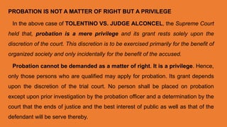 PROBATION IS NOT A MATTER OF RIGHT BUT A PRIVILEGE
In the above case of TOLENTINO VS. JUDGE ALCONCEL, the Supreme Court
held that, probation is a mere privilege and its grant rests solely upon the
discretion of the court. This discretion is to be exercised primarily for the benefit of
organized society and only incidentally for the benefit of the accused.
Probation cannot be demanded as a matter of right. It is a privilege. Hence,
only those persons who are qualified may apply for probation. Its grant depends
upon the discretion of the trial court. No person shall be placed on probation
except upon prior investigation by the probation officer and a determination by the
court that the ends of justice and the best interest of public as well as that of the
defendant will be serve thereby.
 