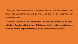 The grant of probation results in the release of the petitioner subject to the
terms and conditions imposed by the court and to the supervision of
Probation Officer.
However, under R.A. 9344 or Juvenile Justice and Welfare Act of 2006,
a Child in Conflict with the Law (CICL) is granted the right to probation as
an alternative to imprisonment if qualified under the Probation Law.
 