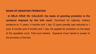 BASIS OF GRANTING PROBATION
In DELA CRUZ VS. CALLEJO; the basis of granting probation is the
sentence imposed by the trial court. Convicted for highway robbery
sentence to 11 years, 4 months and 1 day 12 years penalty was reduced to 1
year, 8 months and 5 months and 1 day. He applied for probation on the basis
of the appellate court. Trial court denied. Supreme Court denial is proper to
the provision of the law.
 
