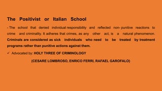 The Positivist or Italian School
- The school that denied individual responsibility and reflected non- punitive reactions to
crime and criminality. It adheres that crimes, as any other act, is a natural phenomenon.
Criminals are considered as sick individuals who need to be treated by treatment
programs rather than punitive actions against them.
 Advocated by: HOLY THREE OF CRIMINOLOGY
(CESARE LOMBROSO, ENRICO FERRI, RAFAEL GAROFALO)
 
