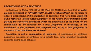 PROBATION IS NOT A SENTENCE
In Baclayon vs. Mutia, 129 SCRA 148 (April 30, 1984) it was held that an order
placing defendant on "PROBATION" IS NOT A "SENTENCE" but is rather in
effect a suspension of the imposition of sentence. It is not a final judgment
but is rather an "interlocutory judgment" in the nature of a conditional order
placing the convicted defendant under the supervision of the court for his
reformation, to be followed by a final judgment of discharge, if the
conditions of the probation are complied with, or by a final judgment of
sentence if the conditions are violated.
Probation is not a suspension of sentence. A suspension of sentence
postpones execution of sentence for a definite time, while probation suspends
sentence during good behavior.
 