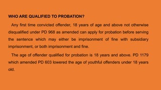 WHO ARE QUALIFIED TO PROBATION?
Any first time convicted offender, 18 years of age and above not otherwise
disqualified under PD 968 as amended can apply for probation before serving
the sentence which may either be imprisonment of fine with subsidiary
imprisonment, or both imprisonment and fine.
The age of offender qualified for probation is 18 years and above. PD 1179
which amended PD 603 lowered the age of youthful offenders under 18 years
old.
 
