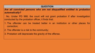 QUESTION
Are all convicted persons who are not disqualified entitled to probation
automatically?
No. Under PD 968; the court will not grant probation if after investigation
conducted by the probation officer, it finds that:
1. The offender can be treated better in an institution or other places for
correction;
2. The offender is a risk to the community;
3. Probation will depreciate the gravity of the offense.
 