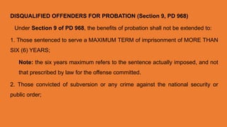 DISQUALIFIED OFFENDERS FOR PROBATION (Section 9, PD 968)
Under Section 9 of PD 968, the benefits of probation shall not be extended to:
1. Those sentenced to serve a MAXIMUM TERM of imprisonment of MORE THAN
SIX (6) YEARS;
Note: the six years maximum refers to the sentence actually imposed, and not
that prescribed by law for the offense committed.
2. Those convicted of subversion or any crime against the national security or
public order;
 