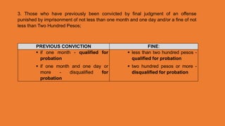 3. Those who have previously been convicted by final judgment of an offense
punished by imprisonment of not less than one month and one day and/or a fine of not
less than Two Hundred Pesos;
PREVIOUS CONVICTION FINE:
 if one month - qualified for
probation
 if one month and one day or
more - disqualified for
probation
 less than two hundred pesos -
qualified for probation
 two hundred pesos or more -
disqualified for probation
 