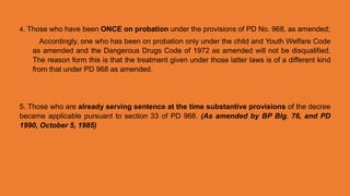 4. Those who have been ONCE on probation under the provisions of PD No. 968, as amended;
Accordingly, one who has been on probation only under the child and Youth Welfare Code
as amended and the Dangerous Drugs Code of 1972 as amended will not be disqualified.
The reason form this is that the treatment given under those latter laws is of a different kind
from that under PD 968 as amended.
5. Those who are already serving sentence at the time substantive provisions of the decree
became applicable pursuant to section 33 of PD 968. (As amended by BP Blg. 76, and PD
1990, October 5, 1985)
 