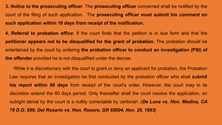 3. Notice to the prosecuting officer: The prosecuting officer concerned shall be notified by the
court of the filing of such application. The prosecuting officer must submit his comment on
such application within 10 days from receipt of the notification.
4. Referral to probation office: If the court finds that the petition is in due form and that the
petitioner appears not to be disqualified for the grant of probation. The probation should be
entertained by the court by ordering the probation officer to conduct an investigation (PSI) of
the offender provided he is not disqualified under the decree.
While it is discretionary with the court to grant or deny an applicant for probation, the Probation
Law requires that an investigation be first conducted by the probation officer who shall submit
his report within 60 days from receipt of the court’s order. However, the court may in its
discretion extend the 60 days period. Only thereafter shall the court resolve the application, an
outright denial by the court is a nullity correctable by certiorari. (De Luna vs. Hon. Medina, CA
78 D.G. 599; Del Rosario vs. Hon. Rosero, GR 65004, Nov. 29, 1983)
 