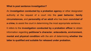 What is post sentence investigation?
An investigation conducted by a probation agency or other designated
authority at the request of a court into the past behavior, family
circumstances, and personality of an adult who has been convicted of
a crime, to assist the court in determining the most appropriate sentence.
It refers to the investigation conducted by a probation officer to obtain
information regarding petitioner’s character, antecedents, environment,
mental and physical condition with the aim of determining whether the
latter is qualified and suitable for released under probation.
 