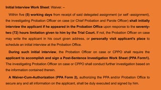 Initial Interview Work Sheet: Waiver. –
Within five (5) working days from receipt of said delegated assignment (or self -assignment),
the investigating Probation Officer on case (or Chief Probation and Parole Officer) shall initially
interview the applicant if he appeared in the Probation Office upon response to the seventy-
two (72) hours limitation given to him by the Trial Court. If not, the Probation Officer on case
may write the applicant in his court given address, or personally visit applicant's place to
schedule an initial interview at the Probation Office.
During such initial interview, the Probation Officer on case or CPPO shall require the
applicant to accomplish and sign a Post-Sentence Investigation Work Sheet (PPA Form1).
The investigating Probation Officer on case or CPPO shall conduct further investigation based on
the information contained therein.
A Waiver-Cum-Authorization (PPA Form 2), authorizing the PPA and/or Probation Office to
secure any and all information on the applicant, shall be duly executed and signed by him.
 