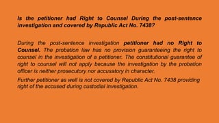 Is the petitioner had Right to Counsel During the post-sentence
investigation and covered by Republic Act No. 7438?
During the post-sentence investigation petitioner had no Right to
Counsel. The probation law has no provision guaranteeing the right to
counsel in the investigation of a petitioner. The constitutional guarantee of
right to counsel will not apply because the investigation by the probation
officer is neither prosecutory nor accusatory in character.
Further petitioner as well is not covered by Republic Act No. 7438 providing
right of the accused during custodial investigation.
 