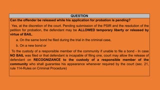 QUESTION
Can the offender be released while his application for probation is pending?
Yes, at the discretion of the court. Pending submission of the PSIR and the resolution of the
petition for probation, the defendant may be ALLOWED temporary liberty or released by
virtue of BAIL.
a. On the same bond he filed during the trial in the criminal case,
b. On a new bond or
To the custody of a responsible member of the community if unable to file a bond - In case
NO BAIL was filed or that defendant is incapable of filing one, court may allow the release of
defendant on RECOGNIZANCE to the custody of a responsible member of the
community who shall guarantee his appearance whenever required by the court (sec. 21,
rule 114-Rules on Criminal Procedure)
 