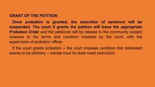 GRANT OF THE PETITION
Once probation is granted, the execution of sentence will be
suspended. The court if grants the petition will issue the appropriate
Probation Order and the petitioner will be release to the community subject
however to the terms and condition imposed by the court, with the
supervision of probation officer.
If the court grants probation – the court imposes condition that defendant
seems to be arbitrary – mental must he does need instruction.
 