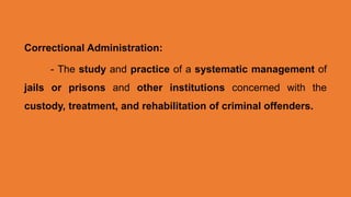 Correctional Administration:
- The study and practice of a systematic management of
jails or prisons and other institutions concerned with the
custody, treatment, and rehabilitation of criminal offenders.
 