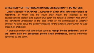 EFFECTIVITY OF THE PROBATION ORDER (SECTION 11, PD NO. 968)
Under Section 11 of PD 968 , a probation order shall take effect upon its
issuance, at which time the court shall inform the offender of the
consequences thereof and explain that upon his failure to comply with any of
the conditions prescribed in the said order or his commission of another
offense, he shall serve the penalty imposed for the offense under which he was
placed on probation.
A probation order shall take effect upon its receipt by the petitioner, and on
the same date the probation period shall commence, unless otherwise
specified by the court.
 