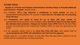 OUTSIDE TRAVEL
Section 41 of Parole and Probation Administration Omnibus Rules on Probation Methods
and Procedure. Purpose. Outside Travel. –
(a)A Probation Officer may authorize a probationer to travel outside his area of
operational/territorial jurisdiction for a period of more than ten (10) days but not exceeding
thirty (30) days.
(b)A Probationer who seeks to travel for up to thirty (30) days outside the
operational/territorial jurisdiction of the Probation Office shall file at least five (5) days before
the intended travel schedule a Request for Outside Travel (PPA Form 7) with said Office
properly recommended by the Supervising Probation Officer on case and approved by the
CPPO.
(c) If the requested outside travel is for more than thirty (30) days, said request shall be
recommended by the CPPO and submitted to the Trial Court for approval.
Outside travel for a cumulative duration of more than thirty (30) days within a period of six (6)
months shall be considered as a courtesy supervision.
 