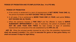 PERIOD OF PROBATION AND ITS IMPLICATION (Sec. 14 of PD 968)
I. PERIOD OF PROBATION
a. If the convict is sentenced to a term of imprisonment of NOT MORE THAN ONE (1),
the period of probation shall NOT EXCEED TWO (2) YEARS.
b. In all cases, if he is sentenced to MORE THAN ONE (1) YEAR, said period SHALL
NOT EXCEED SIX (6) YEARS.
c. When the sentence imposes a FINE ONLY and the offender is made to SERVE
SUBSIDIARY IMPRISONMENT in case of insolvency, the period of probation shall
NOT BE LESS THAN NOR TWICE the total number of days of subsidiary
imprisonment as computed at the rate established by the RPC Art. 39.
ART. 39: When the principal penalty imposed be only a fine, the subsidiary imprisonment
shall not exceed 6 months if the culprit is executed for grave or less grave felony and
shall not exceed 15 days for light felony.
 