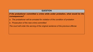 QUESTION
If the probationer committed a crime while under probation, what would be the
consequences?
a. The probationer will be arrested for violation of the condition of probation
b. Prosecution of the new crime committed
The court will order the serving of the original sentence of the previous offense
 