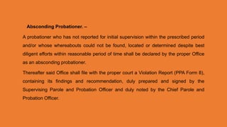 Absconding Probationer. –
A probationer who has not reported for initial supervision within the prescribed period
and/or whose whereabouts could not be found, located or determined despite best
diligent efforts within reasonable period of time shall be declared by the proper Office
as an absconding probationer.
Thereafter said Office shall file with the proper court a Violation Report (PPA Form 8),
containing its findings and recommendation, duly prepared and signed by the
Supervising Parole and Probation Officer and duly noted by the Chief Parole and
Probation Officer.
 