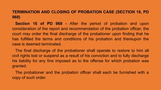 TERMINATION AND CLOSING OF PROBATION CASE (SECTION 16, PD
968)
Section 16 of PD 968 - After the period of probation and upon
consideration of the report and recommendation of the probation officer, the
court may order the final discharge of the probationer upon finding that he
has fulfilled the terms and conditions of his probation and thereupon the
case is deemed terminated.
The final discharge of the probationer shall operate to restore to him all
civil rights lost or suspend as a result of his conviction and to fully discharge
his liability for any fine imposed as to the offense for which probation was
granted.
The probationer and the probation officer shall each be furnished with a
copy of such order.
 