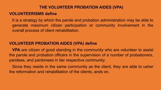 THE VOLUNTEER PROBATION AIDES (VPA)
VOLUNTEERISMS define
It is a strategy by which the parole and probation administration may be able to
generate maximum citizen participation or community involvement in the
overall process of client rehabilitation.
VOLUNTEER PROBATION AIDES (VPA) define
VPA are citizen of good standing in the community who are volunteer to assist
the parole and probation officers in the supervision of a number of probationers,
parolees, and pardonees in tier respective community.
Since they reside in the same community as the client, they are able to usher
the reformation and rehabilitation of the clients, ands on.
 