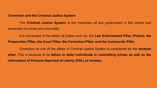 Correction and the Criminal Justice System
The Criminal Justice System is the machinery of any government in the control and
prevention of crimes and criminality.
It is composed of the pillars of justice such as: the Law Enforcement Pillar (Police), the
Prosecution Pillar, the Court Pillar, the Correction Pillar, and the Community Pillar.
Correction as one of the pillars of Criminal Justice System is considered as the weakest
pillar. This is because of its failure to deter individuals in committing crimes as well as the
reformation of Persons Deprived of Liberty (PDL) or inmates.
 
