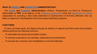 WHAT IS PAROLE AND PROBATION ADMINISTRATION?
The Parole and Probation Administration (Filipino: Pangasiwaan ng Parol at Probasyon),
abbreviated as PPA, is an agency of the Philippine government under the Department of Justice
responsible for providing a less costly alternative to imprisonment of first-time offenders who are
likely to respond to individualized community-based treatment programs.
FUNCTIONS
To carry out these goals, the Agency through its network of regional and field parole and probation
officers performs the following functions:
a. To administer the parole and probation system
b. To exercise supervision over parolees, pardonees and probationers
c. To promote the correction and rehabilitation of criminal offenders.
 