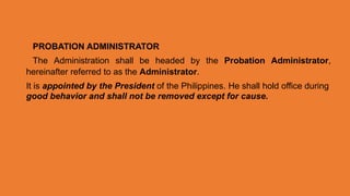 PROBATION ADMINISTRATOR
The Administration shall be headed by the Probation Administrator,
hereinafter referred to as the Administrator.
It is appointed by the President of the Philippines. He shall hold office during
good behavior and shall not be removed except for cause.
 