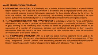 MAJOR REHABILITATION PROGRAMS
A. RESTORATIVE JUSTICE (RJ) is a philosophy and a process whereby stakeholders in a specific offense
resolve collectively how to deal with the aftermath of the offense and its implications for the future. It is a
victim-centered response to crime that provides opportunity for those directly affected by the crime - the
victim, the offender, their families and the community - to be directly involved in responding to the harm
caused by the crime. Its ultimate objective is to restore the broken relationships among stakeholders.
B. The VOLUNTEER PROBATION AIDE (VPA) PROGRAM is a strategy by which the Parole and Probation
Administration may be able to generate maximum citizen participation or community involvement. Citizens
of good standing in the community may volunteer to assist the probation and parole officers in the
supervision of a number of probationers, parolees and conditional pardonees in their respective
communities. Since they reside in the same community as the client, they are able to usher the reformation
and rehabilitation of the clients hands-on.
C. The THERAPEUTIC COMMUNITY (TC) is a self-help social learning treatment model used in the
rehabilitation of drug offenders and other clients with behavioral problems. TC adheres to precepts of “right
living” - Responsible Love and Concern; Truth and Honesty; the Here and Now; Personal Responsibility for
Destiny; Social Responsibility (brother’s keeper); Moral Code; Work Ethics and Pride in Quality.
 