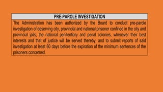 PRE-PAROLE INVESTIGATION
The Administration has been authorized by the Board to conduct pre-parole
investigation of deserving city, provincial and national prisoner confined in the city and
provincial jails, the national penitentiary and penal colonies, whenever their best
interests and that of justice will be served thereby, and to submit reports of said
investigation at least 60 days before the expiration of the minimum sentences of the
prisoners concerned.
 