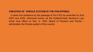 CREATION OF PAROLE SYSTEM IN THE PHILIPPINES:
It came into existence by the passage of Act 4103 as amended by Acts
4203 and 4225, otherwise known as the Indeterminate Sentence Law,
which took effect on Dec. 5, 1933. Board of Pardons and Parole –
administers the Parole system of the country
 