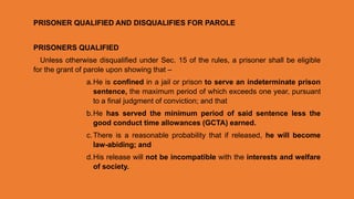 PRISONER QUALIFIED AND DISQUALIFIES FOR PAROLE
PRISONERS QUALIFIED
Unless otherwise disqualified under Sec. 15 of the rules, a prisoner shall be eligible
for the grant of parole upon showing that –
a.He is confined in a jail or prison to serve an indeterminate prison
sentence, the maximum period of which exceeds one year, pursuant
to a final judgment of conviction; and that
b.He has served the minimum period of said sentence less the
good conduct time allowances (GCTA) earned.
c.There is a reasonable probability that if released, he will become
law-abiding; and
d.His release will not be incompatible with the interests and welfare
of society.
 