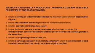 ELIGIBILITY FOR REVIEW OF A PAROLE CASE - AN INMATE'S CASE MAY BE ELIGIBLE
FOR REVIEW BY THE BOARD PROVIDED:
1. Inmate is serving an indeterminate sentence the maximum period of which exceeds one
(1) year;
2. Inmate has served the minimum period of the indeterminate sentence;
3. Inmate's conviction is final and executory;
4. In case the inmate has one or more co-accused who had been convicted, the
director/warden concerned shall forward their prison records and carpetas/jackets at
the same time.
5. Inmate has no pending criminal case; and
6. Inmate is serving sentence in the national penitentiary, unless the confinement of said
inmate in a municipal, city, district or provincial jail is justified.
 
