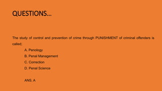QUESTIONS…
The study of control and prevention of crime through PUNISHMENT of criminal offenders is
called;
A. Penology
B. Penal Management
C. Correction
D. Penal Science
ANS. APenology
 
