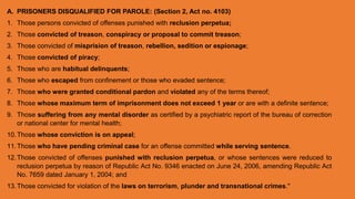 A. PRISONERS DISQUALIFIED FOR PAROLE: (Section 2, Act no. 4103)
1. Those persons convicted of offenses punished with reclusion perpetua;
2. Those convicted of treason, conspiracy or proposal to commit treason;
3. Those convicted of misprision of treason, rebellion, sedition or espionage;
4. Those convicted of piracy;
5. Those who are habitual delinquents;
6. Those who escaped from confinement or those who evaded sentence;
7. Those who were granted conditional pardon and violated any of the terms thereof;
8. Those whose maximum term of imprisonment does not exceed 1 year or are with a definite sentence;
9. Those suffering from any mental disorder as certified by a psychiatric report of the bureau of correction
or national center for mental health;
10.Those whose conviction is on appeal;
11.Those who have pending criminal case for an offense committed while serving sentence.
12.Those convicted of offenses punished with reclusion perpetua, or whose sentences were reduced to
reclusion perpetua by reason of Republic Act No. 9346 enacted on June 24, 2006, amending Republic Act
No. 7659 dated January 1, 2004; and
13.Those convicted for violation of the laws on terrorism, plunder and transnational crimes."
 
