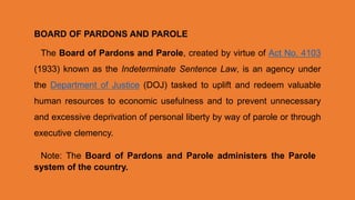 BOARD OF PARDONS AND PAROLE
The Board of Pardons and Parole, created by virtue of Act No. 4103
(1933) known as the Indeterminate Sentence Law, is an agency under
the Department of Justice (DOJ) tasked to uplift and redeem valuable
human resources to economic usefulness and to prevent unnecessary
and excessive deprivation of personal liberty by way of parole or through
executive clemency.
Note: The Board of Pardons and Parole administers the Parole
system of the country.
 