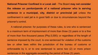 National Prisoner Confined in a Local Jail - The Board may not consider
the release on pardon/parole of a national prisoner who is serving
sentence in a municipal, city, district or provincial jail unless the
confinement in said jail is in good faith or due to circumstances beyond the
prisoner's control.
A national prisoner, for purposes of these rules, is one who is sentenced
to a maximum term of imprisonment of more than three (3) years or to a fine
of more than five thousand pesos (Php.5,000); or regardless of the length of
sentence imposed by the court, to one sentenced for violation of the customs
law or other laws within the jurisdiction of the bureau of customs or
enforceable by it, or to one sentenced to serve two (2) or more prison
sentences in the aggregate exceeding the period of three (3) years.
 