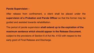 Parole Supervision –
After release from confinement, a client shall be placed under the
supervision of a Probation and Parole Officer so that the former may be
guided and assisted towards rehabilitation.
The period of parole supervision shall extend up to the expiration of the
maximum sentence which should appear in the Release Document,
subject to the provisions of Section 6 of Act No. 4103 with respect to the
early grant of Final Release and Discharge.
 