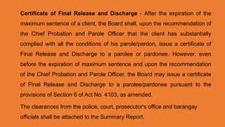 Certificate of Final Release and Discharge - After the expiration of the
maximum sentence of a client, the Board shall, upon the recommendation of
the Chief Probation and Parole Officer that the client has substantially
complied with all the conditions of his parole/pardon, issue a certificate of
Final Release and Discharge to a parolee or pardonee. However, even
before the expiration of maximum sentence and upon the recommendation
of the Chief Probation and Parole Officer, the Board may issue a certificate
of Final Release and Discharge to a parolee/pardonee pursuant to the
provisions of Section 6 of Act No. 4103, as amended.
The clearances from the police, court, prosecutor's office and barangay
officials shall be attached to the Summary Report.
 