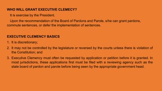 WHO WILL GRANT EXECUTIVE CLEMECY?
It is exercise by the President.
Upon the recommendation of the Board of Pardons and Parole, s/he can grant pardons,
commute sentences, or defer the implementation of sentences.
EXECUTIVE CLEMENCY BASICS
1. It is discretionary;
2. It may not be controlled by the legislature or reversed by the courts unless there is violation of
the Constitution; and
3. Executive Clemency must often be requested by application or petition before it is granted. In
most jurisdictions, these applications first must be filed with a reviewing agency such as the
state board of pardon and parole before being seen by the appropriate government head.
 