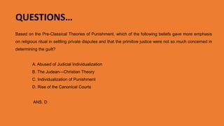 Based on the Pre-Classical Theories of Punishment, which of the following beliefs gave more emphasis
on religious ritual in settling private disputes and that the primitive justice were not so much concerned in
determining the guilt?
A. Abused of Judicial Individualization
B. The Judean—Christian Theory
C. Individualization of Punishment
D. Rise of the Canonical Courts
ANS. D. Rise of the Canonical Courts
QUESTIONS…
 