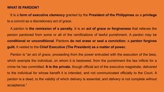 WHAT IS PARDON?
It is a form of executive clemency granted by the President of the Philippines as a privilege
to a convict as a discretionary act of grace.
A pardon is the remission of a penalty. It is an act of grace or forgiveness that relieves the
person pardoned from some or all of the ramifications of lawful punishment. A pardon may be
conditional or unconditional. Pardons do not erase or seal a conviction; a pardon forgives
guilt. It vested to the Chief Executive (The President) as a matter of power.
Pardon is “an act of grace, proceeding from the power entrusted with the execution of the laws,
which exempts the individual, on whom it is bestowed, from the punishment the law inflicts for a
crime he has committed. It is the private, though official act of the executive magistrate, delivered
to the individual for whose benefit it is intended, and not communicated officially to the Court. A
pardon is a deed, to the validity of which delivery is essential, and delivery is not complete without
acceptance.”
 